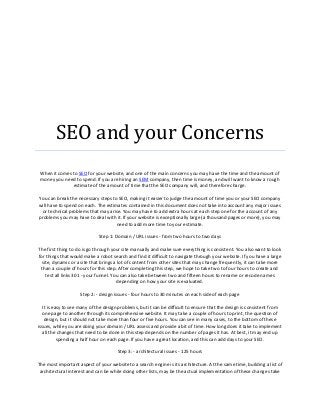SEO and your Concerns
 When it comes to SEO for your website, and one of the main concerns you may have the time and the amount of
 money you need to spend. If you are hiring an SEM company, then time is money, and will want to know a rough
               estimate of the amount of time that the SEO company will, and therefore charge.

You can break the necessary steps to SEO, making it easier to judge the amount of time you or your SEO company
will have to spend on each. The estimates contained in this document does not take into account any major issues
 or technical problems that may arise. You may have to add extra hours at each step one for the account of any
problems you may have to deal with it. If your website is exceptionally large (a thousand pages or more), you may
                                     need to add more time to your estimate.

                             Step 1: Domain / URL issues - from two hours to two days

The first thing to do is go through your site manually and make sure everything is consistent. You also want to look
for things that would make a robot search and find it difficult to navigate through your website. If you have a large
  site, dynamic or a site that brings a lot of content from other sites that may change frequently, it can take more
 than a couple of hours for this step. After completing this step, we hope to take two to four hours to create and
    test all links 301 - your funnel. You can also take between two and fifteen hours to rename or recode names
                                        depending on how your site is evaluated.

                    Step 2: - design issues - four hours to 30 minutes on each side of each page

   It is easy to see many of the design problems, but it can be difficult to ensure that the design is consistent from
   one page to another through its comprehensive website. It may take a couple of hours to print, the question of
    design, but it should not take more than four or five hours. You can see in many cases, to the bottom of these
issues, while you are doing your domain / URL assess and provide a bit of time. How long does it take to implement
   all the changes that need to be done in this step depends on the number of pages it has. At best, it may end up
           spending a half hour on each page. If you have a great location, and this can add days to your SEO.

                                      Step 3: - architectural issues - 125 hours

The most important aspect of your website to a search engine is its architecture. At the same time, building a list of
 architectural interest and can be while doing other lists, may be the actual implementation of these changes take
 