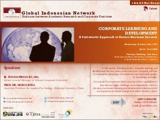 !!
Media Partners:
Global Indonesian Network
Dialogue between Academic Research and Corporate Practices
Global Indonesian Network
Talent
CORPORATE LEARNING AND
DEVELOPMENT
A Systematic Approach to Ensure Business Success
Wednesday, October 30th, 2013
08.00 - 12.00WIB
Yustinus Building, 13th floor.
Atma Jaya Catholic University of Indonesia,
Jl. Jend. Sudirman Kav. 51, Jakarta
Hosted by:
www.tjitra.com
13th GI Net Event
RSVP
JEFRY SUHENDRA
Mobile: 08129995280
Email: gi-net@tjitra.com
In this rapidly changing market, corporate learning and
development become more crucial than ever. Company will lose
its competitive advantage if its talents do not continually update
its knowledge and skills.
It is required as employees need to increase their capabilities as
they take on bigger challenges and responsibility. How to
develop a systematic learning and development solutions which
are responsive to market change and deliver business value?
Speakers:
IR. TONDA PRIYANTO, MSc
Senior General Manager of Telkom Corporate University
PROF. DR. HORA TJITRA
Associate Professor for Applied Psychology, Zhejiang University, China
www.globalindonesian.net
Global Indonesian Network
Global Indonesian Network
Global Indonesian Network
 