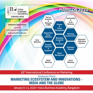 MARKCON2020
13th
International Conference on Marketing
B a n g a l o r e
January9-11,2020•IndusBusinessAcademy,Bangalore
Conference Theme
MARKETING ECOSYSTEM and Innovations -
INDIA and THE GLOBE
Marketing
Ecosystem
&
Innovations
Product
&
Brand
Management
Sustainability
&
Green
Marketing
Start-up
Ecosystem
&
Marketing
at SMEs
Marketing
Communications
Digital & Data
Based
Marketing
Distribution
Channels
Consumer
Experience
&
Engagement
Social
Marketing
Global
Marketing
Rural
Marketing
Innovations
in Marketing
Education
Retail
Management
Conference Special Issue
Journal of
Indian Business Research (JIBR)
An Emerald (UK) Publication
 