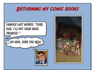 Returning my comic books
Famous last words: “Sure,
Dad, I’ll put them back.
Promise.”

…Uh huh, sure you will.

 