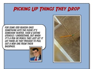 Picking Up Things They Drop
For some odd reason once
something hits the floor it’s
somehow tainted. Food & eating
utensils I understand, but when
it’s a pen or pencil they just let it
lay there as they proceed to pull
out a new one from their
backpack.

 