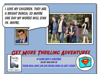 I love my children. They are
a bright bunch; so maybe
one day my words will sink
in. Maybe.

Get More Thrilling Adventures
At Clark Kent’s Lunchbox
or Get Your Copy of

“Sugar Milk: What One Dad Drinks When He Can’t Vodka”

 