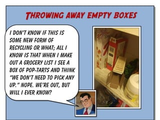 Throwing away empty boxes
I don’t know if this is
some new form of
recycling or what; all I
know is that when I make
out a grocery list I see a
box of Pop-Tarts and think
“we don’t need to pick any
up.” Nope. We’re out, but
will I ever know?

 