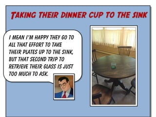 Taking their dinner cup to the sink
I mean I’m happy they go to
all that effort to take
their plates up to the sink,
but that second trip to
retrieve their glass is just
too much to ask.

 