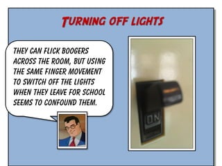 Turning off lights
They can flick boogers
across the room, but using
the same finger movement
to switch off the lights
when they leave for school
seems to confound them.

 