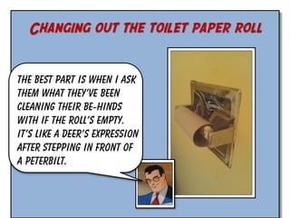Changing out the toilet paper roll
The best part is when I ask
them what they’ve been
cleaning their be-hinds
with if the roll’s empty.
It’s like a deer’s expression
after stepping in front of
a Peterbilt.

 