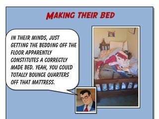 Making their bed
In their minds, just
getting the bedding off the
floor apparently
constitutes a correctly
made bed. Yeah, you could
totally bounce quarters
off that mattress.

 