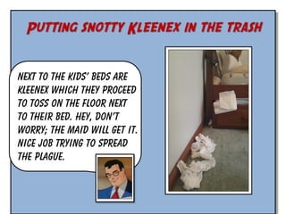 Putting snotty Kleenex in the trash
Next to the kids’ beds are
Kleenex which they proceed
to toss on the floor next
to their bed. Hey, don’t
worry; the maid will get it.
Nice job trying to spread
the plague.

 