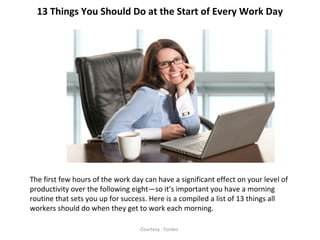 13 Things You Should Do at the Start of Every Work Day
The first few hours of the work day can have a significant effect on your level of
productivity over the following eight—so it’s important you have a morning
routine that sets you up for success. Here is a compiled a list of 13 things all
workers should do when they get to work each morning.
Courtesy : Forbes
 