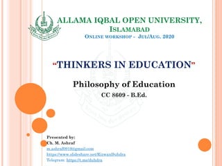 ALLAMA IQBAL OPEN UNIVERSITY,
ISLAMABAD
ONLINE WORKSHOP - JUL/AUG. 2020
“THINKERS IN EDUCATION”
Philosophy of Education
CC 8609 - B.Ed.
Presented by:
Ch. M. Ashraf
m.ashraf0919@gmail.com
https://www.slideshare.net/RizwanDuhdra
Telegram: https://t.me/duhdra
 
