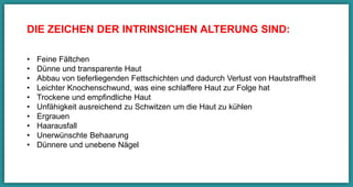 DIE ZEICHEN DER INTRINSICHEN ALTERUNG SIND:
•  Feine Fältchen
•  Dünne und transparente Haut
•  Abbau von tieferliegenden Fettschichten und dadurch Verlust von
Hautstraﬀheit
•  Leichter Knochenschwund, was eine schlaﬀere Haut zur Folge hat
•  Trockene und empﬁndliche Haut
•  Unfähigkeit ausreichend zu Schwitzen um die Haut zu kühlen
•  Ergrauen
•  Haarausfall
•  Unerwünschte Behaarung
•  Dünnere und unebene Nägel
 
