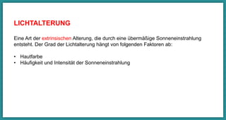 LICHTALTERUNG
Eine Art der extrinsischen Alterung, die durch eine übermäßige
Sonneneinstrahlung entsteht. Der Grad der Lichtalterung hängt von folgenden
Faktoren ab:
•  Hautfarbe
•  Häuﬁgkeit und Intensität der Sonneneinstrahlung  
 
	
 