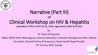 Narrative (Part III)
of
Clinical Workshop on HIV & Hepatitis
(attended in KTM on NOV 20-22, 2018, organized by WHO & NCASC)
by:
Dr. Pawan KB Agrawal,
MBBS, MDGP (IOM, Maharajgunj), Distance Fellowship in Diabetes Management (CMC, Vellore)
Consultant, General Practice & Emergency, Nyaya Health Nepal-Possible
13th January, 2019, Sunday.
 