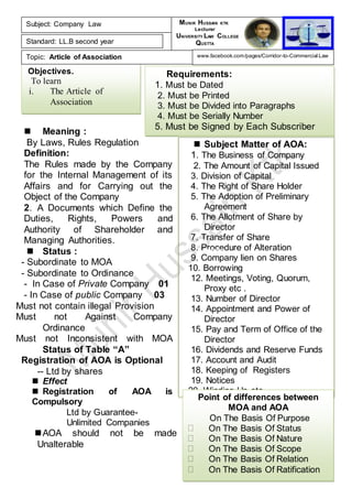Objectives.
To learn
i. The Article of
Association
Requirements:
1. Must be Dated
2. Must be Printed
3. Must be Divided into Paragraphs
4. Must be Serially Number
5. Must be Signed by Each Subscriber
 Subject Matter of AOA:
1. The Business of Company
2. The Amount of Capital Issued
3. Division of Capital
4. The Right of Share Holder
5. The Adoption of Preliminary
Agreement
6. The Allotment of Share by
Director
7. Transfer of Share
8. Procedure of Alteration
9. Company lien on Shares
10. Borrowing
12. Meetings, Voting, Quorum,
Proxy etc .
13. Number of Director
14. Appointment and Power of
Director
15. Pay and Term of Office of the
Director
16. Dividends and Reserve Funds
17. Account and Audit
18. Keeping of Registers
19. Notices
20. Winding Up etc……..
Point of differences between
MOA and AOA
On The Basis Of Purpose
On The Basis Of Status
On The Basis Of Nature
On The Basis Of Scope
On The Basis Of Relation
On The Basis Of Ratification
 Meaning :
By Laws, Rules Regulation
Definition:
The Rules made by the Company
for the Internal Management of its
Affairs and for Carrying out the
Object of the Company
2. A Documents which Define the
Duties, Rights, Powers and
Authority of Shareholder and
Managing Authorities.
 Status :
- Subordinate to MOA
- Subordinate to Ordinance
- In Case of Private Company 01
- In Case of public Company 03
Must not contain illegal Provision
Must not Against Company
Ordinance
Must not Inconsistent with MOA
Status of Table “A”
Registration of AOA is Optional
-- Ltd by shares
 Effect
 Registration of AOA is
Compulsory
Ltd by Guarantee-
Unlimited Companies
AOA should not be made
Unalterable
Subject: Company Law
Standard: LL.B second year
Topic: Article of Association
MUNIR HUSSAIN KTK
Lecturer
UNIVERSITY LAW COLLEGE
QUETTA
www.facebook.com/pages/Corridor-to-Commercial-Law
5th
Lecture
 