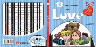 Based on
1 Corinthians 13
13ThoughtsonLove
LoveLove
1313 thoughts
on
Fortheparent:Embark on an exciting discovery of the most enduring passage
on love of all time! And through it become all you can be.
After you’ve finished reading the book, turn to the
My Big Thoughts pages to discuss with your mommy or daddy
what you have read.
Wehopethisbookwillhelpyoutomaketherightdecisionsto
live with a heart full of love. It’s cool to live with love every day!
Have you ever struggled for ideas of how to bring Bible passages to a
level that your child could understand and relate to?
Big Thoughts for Little Minds is a series of books that brings key
Bible passages to life before your child’s eyes. Discussion
topics are also included at the end of the book to help
make your times exploring God’s Word as a family
fun and meaningful.
Bi
blewisdom
and fun
for today!
A — E N — B C — D V — 0 3 7 — H www.auroraproduction.com
ISBN 978-3-03730-567-6
6765037303879
 