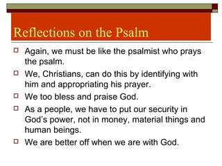 Reflections on the Psalm
 Again, we must be like the psalmist who prays
the psalm.
 We, Christians, can do this by identifying with
him and appropriating his prayer.
 We too bless and praise God.
 As a people, we have to put our security in
God’s power, not in money, material things and
human beings.
 We are better off when we are with God.
 