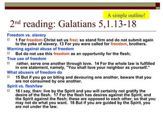 2nd
reading: Galatians 5,1.13-18
Freedom vs. slavery
 1 For freedom Christ set us free; so stand firm and do not submit again
to the yoke of slavery. 13 For you were called for freedom, brothers.
Warning against abuse of freedom
 But do not use this freedom as an opportunity for the flesh;
True use of freedom
 rather, serve one another through love. 14 For the whole law is fulfilled
in one statement, namely, "You shall love your neighbor as yourself.“
What abusers of freedom do
 15 But if you go on biting and devouring one another, beware that you
are not consumed by one another.
Spirit vs. flesh/law
 16 I say, then: live by the Spirit and you will certainly not gratify the
desire of the flesh. 17 For the flesh has desires against the Spirit, and
the Spirit against the flesh; these are opposed to each other, so that you
may not do what you want. 18 But if you are guided by the Spirit, you
are not under the law.
A simple outline!
 