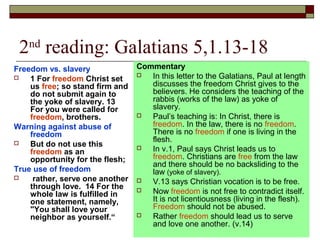 2nd
reading: Galatians 5,1.13-18
Freedom vs. slavery
 1 For freedom Christ set
us free; so stand firm and
do not submit again to
the yoke of slavery. 13
For you were called for
freedom, brothers.
Warning against abuse of
freedom
 But do not use this
freedom as an
opportunity for the flesh;
True use of freedom
 rather, serve one another
through love. 14 For the
whole law is fulfilled in
one statement, namely,
"You shall love your
neighbor as yourself.“
Commentary
 In this letter to the Galatians, Paul at length
discusses the freedom Christ gives to the
believers. He considers the teaching of the
rabbis (works of the law) as yoke of
slavery.
 Paul’s teaching is: In Christ, there is
freedom. In the law, there is no freedom.
There is no freedom if one is living in the
flesh.
 In v.1, Paul says Christ leads us to
freedom. Christians are free from the law
and there should be no backsliding to the
law (yoke of slavery).
 V.13 says Christian vocation is to be free.
 Now freedom is not free to contradict itself.
It is not licentiousness (living in the flesh).
Freedom should not be abused.
 Rather freedom should lead us to serve
and love one another. (v.14)
 