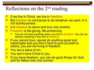 Reflections on the 2nd
reading
 If we live in Christ, we live in freedom.
 But freedom is not license to do whatever we want. It is
not licentiousness.
 It is freedom to serve and love one another.
 Freedom is life-giving, life-enhancing.
 You do not lose anything when you live in freedom. You do not
destroy anything if you live in freedom.
 If you cannot love, cannot do anything good and
meaningful and you find it hard to give yourself to
others, you are not living in freedom.
 You are a slave of sin.
 You don’t have Christ in you.
 If you have freedom, you can do good things for God
and for fellow men and women.
 