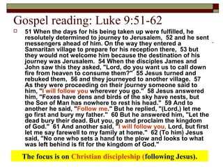 Gospel reading: Luke 9:51-62
 51 When the days for his being taken up were fulfilled, he
resolutely determined to journey to Jerusalem, 52 and he sent
messengers ahead of him. On the way they entered a
Samaritan village to prepare for his reception there, 53 but
they would not welcome him because the destination of his
journey was Jerusalem. 54 When the disciples James and
John saw this they asked, "Lord, do you want us to call down
fire from heaven to consume them?" 55 Jesus turned and
rebuked them, 56 and they journeyed to another village. 57
As they were proceeding on their journey someone said to
him, "I will follow you wherever you go." 58 Jesus answered
him, "Foxes have dens and birds of the sky have nests, but
the Son of Man has nowhere to rest his head." 59 And to
another he said, "Follow me." But he replied, "(Lord,) let me
go first and bury my father." 60 But he answered him, "Let the
dead bury their dead. But you, go and proclaim the kingdom
of God." 61 And another said, "I will follow you, Lord, but first
let me say farewell to my family at home." 62 (To him) Jesus
said, "No one who sets a hand to the plow and looks to what
was left behind is fit for the kingdom of God."
The focus is on Christian discipleship (following Jesus).
 