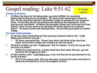 Gospel reading: Luke 9:51-62
Context of Journey
 51 When the days for his being taken up were fulfilled, he resolutely
determined to journey to Jerusalem, 52 and he sent messengers ahead of
him. On the way they entered a Samaritan village to prepare for his reception
there, 53 but they would not welcome him because the destination of his
journey was Jerusalem. 54 When the disciples James and John saw this they
asked, "Lord, do you want us to call down fire from heaven to consume
them?" 55 Jesus turned and rebuked them, 56 and they journeyed to another
village.
The Cost of Discipleship
 57 As they were proceeding on their journey someone said to him, "I will
follow you wherever you go."
 58 Jesus answered him, "Foxes have dens and birds of the sky have
nests, but the Son of Man has nowhere to rest his head."
 59 And to another he said, "Follow me." But he replied, "(Lord,) let me go first
and bury my father."
 60 But he answered him, "Let the dead bury their dead. But you, go and
proclaim the kingdom of God."
 61 And another said, "I will follow you, Lord, but first let me say farewell to my
family at home."
 62 (To him) Jesus said, "No one who sets a hand to the plow and looks to
what was left behind is fit for the kingdom of God."
A simple
outline!
 