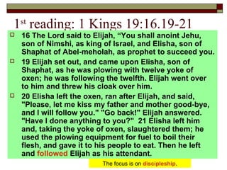 1st
reading: 1 Kings 19:16.19-21
 16 The Lord said to Elijah, “You shall anoint Jehu,
son of Nimshi, as king of Israel, and Elisha, son of
Shaphat of Abel-meholah, as prophet to succeed you.
 19 Elijah set out, and came upon Elisha, son of
Shaphat, as he was plowing with twelve yoke of
oxen; he was following the twelfth. Elijah went over
to him and threw his cloak over him.
 20 Elisha left the oxen, ran after Elijah, and said,
"Please, let me kiss my father and mother good-bye,
and I will follow you." "Go back!" Elijah answered.
"Have I done anything to you?" 21 Elisha left him
and, taking the yoke of oxen, slaughtered them; he
used the plowing equipment for fuel to boil their
flesh, and gave it to his people to eat. Then he left
and followed Elijah as his attendant.
The focus is on discipleship.
 