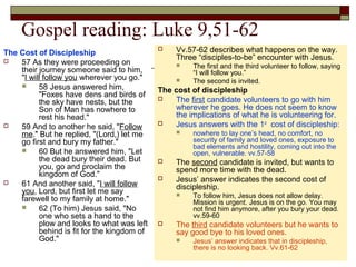 Gospel reading: Luke 9,51-62
The Cost of Discipleship
 57 As they were proceeding on
their journey someone said to him,
"I will follow you wherever you go."
 58 Jesus answered him,
"Foxes have dens and birds of
the sky have nests, but the
Son of Man has nowhere to
rest his head."
 59 And to another he said, "Follow
me." But he replied, "(Lord,) let me
go first and bury my father."
 60 But he answered him, "Let
the dead bury their dead. But
you, go and proclaim the
kingdom of God."
 61 And another said, "I will follow
you, Lord, but first let me say
farewell to my family at home."
 62 (To him) Jesus said, "No
one who sets a hand to the
plow and looks to what was left
behind is fit for the kingdom of
God."
 Vv.57-62 describes what happens on the way.
Three “disciples-to-be” encounter with Jesus.
 The first and the third volunteer to follow, saying
“I will follow you.”
 The second is invited.
The cost of discipleship
 The first candidate volunteers to go with him
wherever he goes. He does not seem to know
the implications of what he is volunteering for.
 Jesus answers with the 1st
cost of discipleship:
 nowhere to lay one’s head, no comfort, no
security of family and loved ones, exposure to
bad elements and hostility, coming out into the
open, vulnerable. vv.57-58
 The second candidate is invited, but wants to
spend more time with the dead.
 Jesus’ answer indicates the second cost of
discipleship.
 To follow him, Jesus does not allow delay.
Mission is urgent. Jesus is on the go. You may
not find him anymore, after you bury your dead.
vv.59-60
 The third candidate volunteers but he wants to
say good bye to his loved ones.
 Jesus’ answer indicates that in discipleship,
there is no looking back. Vv.61-62
 