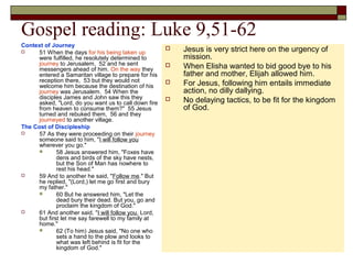 Gospel reading: Luke 9,51-62
Context of Journey
 51 When the days for his being taken up
were fulfilled, he resolutely determined to
journey to Jerusalem, 52 and he sent
messengers ahead of him. On the way they
entered a Samaritan village to prepare for his
reception there, 53 but they would not
welcome him because the destination of his
journey was Jerusalem. 54 When the
disciples James and John saw this they
asked, "Lord, do you want us to call down fire
from heaven to consume them?" 55 Jesus
turned and rebuked them, 56 and they
journeyed to another village.
The Cost of Discipleship
 57 As they were proceeding on their journey
someone said to him, "I will follow you
wherever you go."
 58 Jesus answered him, "Foxes have
dens and birds of the sky have nests,
but the Son of Man has nowhere to
rest his head."
 59 And to another he said, "Follow me." But
he replied, "(Lord,) let me go first and bury
my father."
 60 But he answered him, "Let the
dead bury their dead. But you, go and
proclaim the kingdom of God."
 61 And another said, "I will follow you, Lord,
but first let me say farewell to my family at
home."
 62 (To him) Jesus said, "No one who
sets a hand to the plow and looks to
what was left behind is fit for the
kingdom of God."
 Jesus is very strict here on the urgency of
mission.
 When Elisha wanted to bid good bye to his
father and mother, Elijah allowed him.
 For Jesus, following him entails immediate
action, no dilly dallying.
 No delaying tactics, to be fit for the kingdom
of God.
 