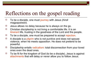 Reflections on the gospel reading
 To be a disciple, one must journey with Jesus (hindi
magpapaiwan).
 Jesus allows no delay because he is always on the go.
 Christian discipleship is not living a comfortable life. It is an
itinerant life, trusting in the goodness of the Lord and the people.
 To be a disciple, one must be prepared to accept rejection.
 A disciple is a pilgrim who is not punitive and does not spouse
violence, when he meets opposition. He does not pretend to be
powerful.
 Discipleship entails radicalism: total disconnection from your loved
ones even the dead ones.
 To be fit for the kingdom of God (to be a disciple), Jesus is against
attachments that will delay or never allow you to follow Jesus.
 