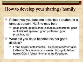 How to develop your sharing / homilyHow to develop your sharing / homily
 Relate how you became a disciple / student of a
famous person. He/She may be a
 good priest, good bishop, astute businessman, good
motivational speaker, good professor, good
preacher, etc.
 What did you do to become his/her good
disciple?
 I read his/her notes/books. I listened to his/her talks.
I attended his seminars / classes. I bought his/her
books/CDs. I follow him/her in the Facebook.
 