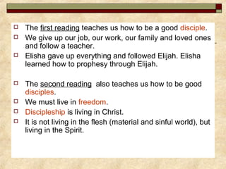  The first reading teaches us how to be a good disciple.
 We give up our job, our work, our family and loved ones
and follow a teacher.
 Elisha gave up everything and followed Elijah. Elisha
learned how to prophesy through Elijah.
 The second reading also teaches us how to be good
disciples.
 We must live in freedom.
 Discipleship is living in Christ.
 It is not living in the flesh (material and sinful world), but
living in the Spirit.
 