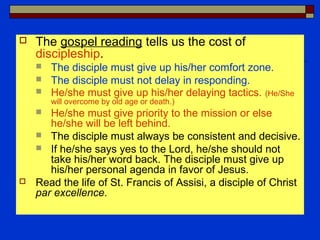  The gospel reading tells us the cost of
discipleship.
 The disciple must give up his/her comfort zone.
 The disciple must not delay in responding.
 He/she must give up his/her delaying tactics. (He/She
will overcome by old age or death.)
 He/she must give priority to the mission or else
he/she will be left behind.
 The disciple must always be consistent and decisive.
 If he/she says yes to the Lord, he/she should not
take his/her word back. The disciple must give up
his/her personal agenda in favor of Jesus.
 Read the life of St. Francis of Assisi, a disciple of Christ
par excellence.
 