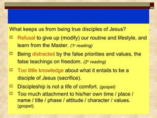 What keeps us from being true disciples of Jesus?
 Refusal to give up (modify) our routine and lifestyle, and
learn from the Master. (1st
reading)
 Being distracted by the false priorities and values, the
false teachings on freedom. (2nd
reading)
 Too little knowledge about what it entails to be a
disciple of Jesus (sacrifice).
 Discipleship is not a life of comfort. (gospel)
 Too much attachment to his/her own time / place /
name / title / phase / attitude / character / values.
(gospel).
 