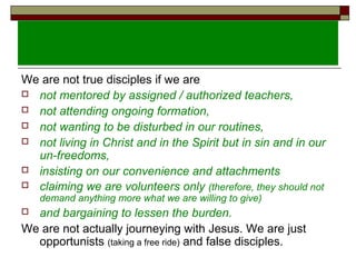 We are not true disciples if we are
 not mentored by assigned / authorized teachers,
 not attending ongoing formation,
 not wanting to be disturbed in our routines,
 not living in Christ and in the Spirit but in sin and in our
un-freedoms,
 insisting on our convenience and attachments
 claiming we are volunteers only (therefore, they should not
demand anything more what we are willing to give)
 and bargaining to lessen the burden.
We are not actually journeying with Jesus. We are just
opportunists (taking a free ride) and false disciples.
 