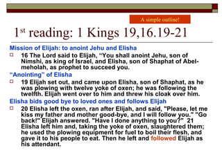 1st
reading: 1 Kings 19,16.19-21
Mission of Elijah: to anoint Jehu and Elisha
 16 The Lord said to Elijah, “You shall anoint Jehu, son of
Nimshi, as king of Israel, and Elisha, son of Shaphat of Abel-
meholah, as prophet to succeed you.
“Anointing” of Elisha
 19 Elijah set out, and came upon Elisha, son of Shaphat, as he
was plowing with twelve yoke of oxen; he was following the
twelfth. Elijah went over to him and threw his cloak over him.
Elisha bids good bye to loved ones and follows Elijah
 20 Elisha left the oxen, ran after Elijah, and said, "Please, let me
kiss my father and mother good-bye, and I will follow you." "Go
back!" Elijah answered. "Have I done anything to you?" 21
Elisha left him and, taking the yoke of oxen, slaughtered them;
he used the plowing equipment for fuel to boil their flesh, and
gave it to his people to eat. Then he left and followed Elijah as
his attendant.
A simple outline!
 