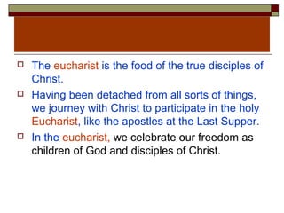 The eucharist is the food of the true disciples of
Christ.
 Having been detached from all sorts of things,
we journey with Christ to participate in the holy
Eucharist, like the apostles at the Last Supper.
 In the eucharist, we celebrate our freedom as
children of God and disciples of Christ.
 