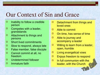 Our Context of Sin and Grace
 Inability to follow a credible
person
 Competes with a leader,
grandstands
 Attachment to things and
persons
 Short lived commitments
 Slow to respond, always late
 False member, false disciple
 Cannot commit at all, no
freedom
 Undetermined follower
 Immature faith
 Detachment from things and
loved ones
 Able to commit
 On time, has sense of time
 Able to journey and
accompany a leader
 Willing to learn from a leader,
open, humble
 Living evangelical vows
 Enjoys freedom to respond
 In full communion with the
leader, with the Church
 