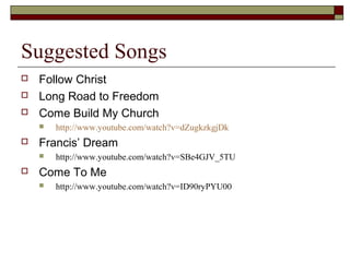 Suggested Songs
 Follow Christ
 Long Road to Freedom
 Come Build My Church
 http://www.youtube.com/watch?v=dZugkzkgjDk
 Francis’ Dream
 http://www.youtube.com/watch?v=SBe4GJV_5TU
 Come To Me
 http://www.youtube.com/watch?v=ID90ryPYU00
 