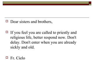  Dear sisters and brothers,
 If you feel you are called to priestly and
religious life, better respond now. Don't
delay. Don't enter when you are already
sickly and old.
 Fr. Cielo
 