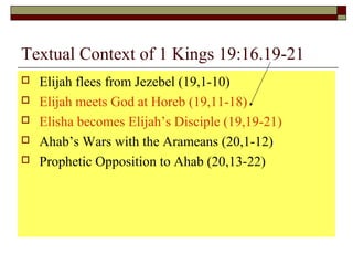 Textual Context of 1 Kings 19:16.19-21
 Elijah flees from Jezebel (19,1-10)
 Elijah meets God at Horeb (19,11-18)
 Elisha becomes Elijah’s Disciple (19,19-21)
 Ahab’s Wars with the Arameans (20,1-12)
 Prophetic Opposition to Ahab (20,13-22)
 
