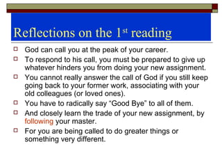 Reflections on the 1st
reading
 God can call you at the peak of your career.
 To respond to his call, you must be prepared to give up
whatever hinders you from doing your new assignment.
 You cannot really answer the call of God if you still keep
going back to your former work, associating with your
old colleagues (or loved ones).
 You have to radically say “Good Bye” to all of them.
 And closely learn the trade of your new assignment, by
following your master.
 For you are being called to do greater things or
something very different.
 