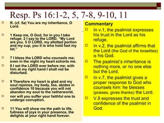 Resp. Ps 16:1-2, 5, 7-8, 9-10, 11
 R. (cf. 5a) You are my inheritance, O
Lord.
 1 Keep me, O God, for in you I take
refuge; 2 I say to the LORD, “My Lord
are you. 5 O LORD, my allotted portion
and my cup, you it is who hold fast my
lot.”
 7 I bless the LORD who counsels me;
even in the night my heart exhorts me.
 8 I set the LORD ever before me; with
him at my right hand I shall not be
disturbed.
 9 Therefore my heart is glad and my
soul rejoices, my body, too, abides in
confidence 10 because you will not
abandon my soul to the netherworld,
 nor will you suffer your faithful one to
undergo corruption.
 11 You will show me the path to life,
fullness of joys in your presence, the
delights at your right hand forever.
Commentary
 In v.1, the psalmist expresses
his trust in the Lord as his
refuge.
 In v.2, the psalmist affirms that
the Lord (the God of the Israelites)
is his God.
 The psalmist’s inheritance is
nothing more, or no one else
but the Lord.
 In v.7, the psalmist gives a
proper response to God who
counsels him: he blesses
(praises, gives thanks) the Lord.
 V.8 expresses the trust and
confidence of the psalmist in
God.
 