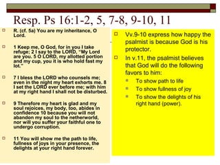 Resp. Ps 16:1-2, 5, 7-8, 9-10, 11
 R. (cf. 5a) You are my inheritance, O
Lord.
 1 Keep me, O God, for in you I take
refuge; 2 I say to the LORD, “My Lord
are you. 5 O LORD, my allotted portion
and my cup, you it is who hold fast my
lot.”
 7 I bless the LORD who counsels me;
even in the night my heart exhorts me. 8
I set the LORD ever before me; with him
at my right hand I shall not be disturbed.
 9 Therefore my heart is glad and my
soul rejoices, my body, too, abides in
confidence 10 because you will not
abandon my soul to the netherworld,
nor will you suffer your faithful one to
undergo corruption.
 11 You will show me the path to life,
fullness of joys in your presence, the
delights at your right hand forever.
 Vv.9-10 express how happy the
psalmist is because God is his
protector.
 In v.11, the psalmist believes
that God will do the following
favors to him:
 To show path to life
 To show fullness of joy
 To show the delights of his
right hand (power).
 