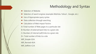 Methodology and Syntax
 Selection of Website.
 Selection of search engines (example AltaVista, Yahoo! , Google, etc.)
 Use of Appropriate query syntax
 Data collection through searching
 Calculation of Web impact Factors
A=Total number of Web pages to a particular site
B=Number of external back links to a given site
C=Number of internal (self) links to a given site
D= Total number of links to a site
WIF_Simple=D/A
WIF_Revised=B/A
WIF_Selflink=C/A
 