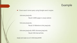 Example
 I have search some query using Google search engine.
site:www.jiwaji.edu
Result 11800 pages in jiwaji website
link:www.jiwaji.edu
Result 19 Website to link jiwaji.edu
link:www.jiwaji.edu AND site:www.jiwaji.edu
Result 196 Internal links
Google search engine use on 9-4-2016 timing 5:00 PM
 