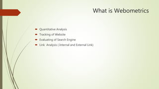 What is Webometrics
 Quantitative Analysis
 Tracking of Website
 Evaluating of Search Engine
 Link Analysis ( Internal and External Link)
 
