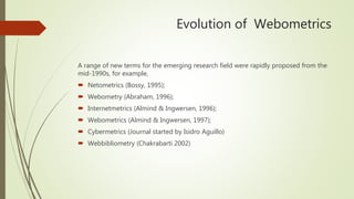Evolution of Webometrics
A range of new terms for the emerging research field were rapidly proposed from the
mid-1990s, for example,
 Netometrics (Bossy, 1995);
 Webometry (Abraham, 1996);
 Internetmetrics (Almind & Ingwersen, 1996);
 Webometrics (Almind & Ingwersen, 1997);
 Cybermetrics (Journal started by Isidro Aguillo)
 Webbibliometry (Chakrabarti 2002)
 