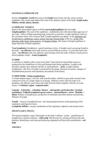 SYSTEMA LYMPHATICUM

Involves lymphatic vessels that convey the lymph from tissues into the venous system;
lymphatic cells, tissues and organs that work in the defense system of the body: lymph nodes,
follicles, tonsils, spleen, thymus.

LYMPHATIC VESSELS
begin in the intercellular spaces as blind vasa lymphocapillaria that form rete
lymphocapillare. The wall of the capillaries - endothelial cells with intercellular gaps up to 2
µm wide - influx of fluid containing large molecules or particles. Lymph capillaries return to
the circulation about 10% of tissue fluid. Lymph capillaries are absent in the epidermis and
its derivatives, epithelium, sclera, cornea, lens and vitreous body of the eye, in the CNS,
placenta, teeth, bones, bone marrow and hepatic lobules. The lumen of lymph capillaries is
larger than that of blood capillaries.

Vasa lymphatica (lymphatics) - paired semilunar valves. A lymph vessel conveying lymph to
the node – vas afferens (each node receives several afferent vessels). A vessel that leaves the
node – vas efferens (only one efferent vessel emerges from the node). Efferent vessels join to
form lymphatic trunks – trunci lymphatici.

LYMPH
is colorless or slightly yellow clear tissue fluid. Tissue fluid of extracellular spaces is
produced by the metabolism of cells and filtrated from blood capillaries. Lymph in the
intestine contains also nutrients and fats in small globules – chyle. Lymph contains
lymphocytes. The flow of lymph is promoted by the pump, function of muscles, changes of
intraabdominal pressure and respiratory movements of the thorax.

LYMPH NODE (Nodus lymphaticus)
is a bean-shaped organ, 1-30 mm, with smooth surface, whitish or grey-pink, located in the
connective tissue as a single organ or in groups. Afferent vessels enter the node at its
periphery, the efferent vessel leaves the node from the hilum (together with the vein and
artery). A tributary region - regional nodes.

Capsula – trabeculae – reticulum. Sinuses – subcapsular, peritrabecular, terminal
(medullary). Folliculi lymphatici (germ centres – immunoblasts) - cortex. Medulla >
hilum. Release of lymphocytes, production of antibodies and other defense mechanisms,
filtration of lymph

Tonsils – masses of lymphoid tissue - the immunological barrier at the beginning of the
respiratory and digestive tracts.
Lymphatic follicles - mucous membranes of the respiratory, digestive and urinary tracts.

SPLEEN (LIEN, SPLEN)

The largest lymphatic organ. Participates in the body’s defense system – proliferation of
lymphocytes, immune response - white pulp. Blood reservoir, storing red blood cells and
platelets, identifying, removing and destroying expended red blood cells and platelets - red
pulp.

THYMUS


                                               1
 