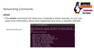 whois
The whois command will show you a website’s whois records, so you can
view more information about who registered and owns a specific website.
Networking Commands
whois example.com
 