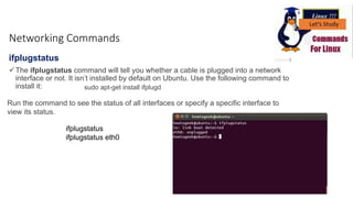 ifplugstatus
The ifplugstatus command will tell you whether a cable is plugged into a network
interface or not. It isn’t installed by default on Ubuntu. Use the following command to
install it: sudo apt-get install ifplugd
Run the command to see the status of all interfaces or specify a specific interface to
view its status.
ifplugstatus
ifplugstatus eth0
Networking Commands
 